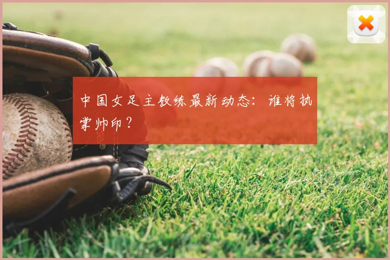 中国女足主教练最新动态：谁将执掌帅印？