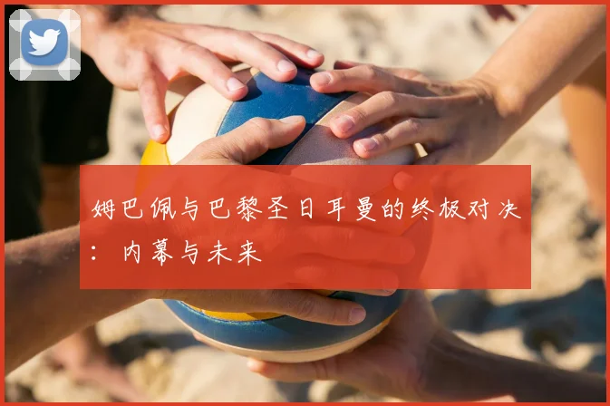 姆巴佩与巴黎圣日耳曼的终极对决：内幕与未来