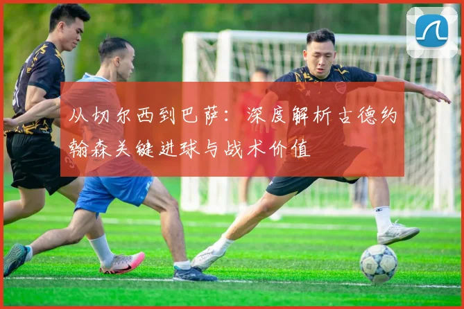 从切尔西到巴萨：深度解析古德约翰森关键进球与战术价值