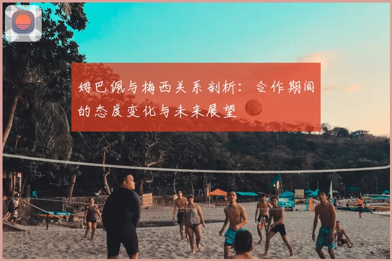 姆巴佩与梅西关系剖析：合作期间的态度变化与未来展望