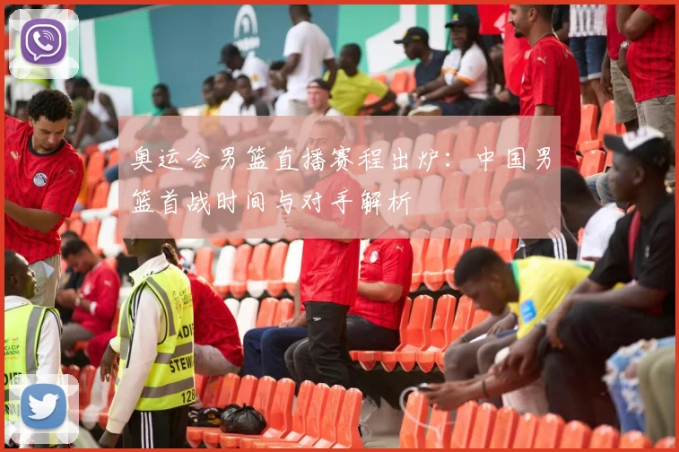 奥运会男篮直播赛程出炉:中国男篮首战时间与对手解析