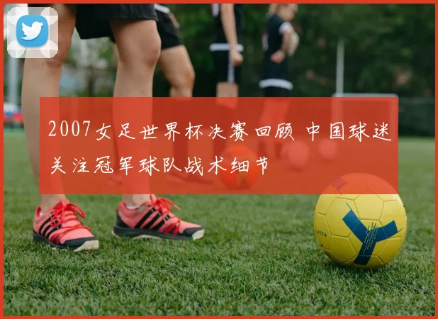 2007女足世界杯决赛回顾 中国球迷关注冠军球队战术细节