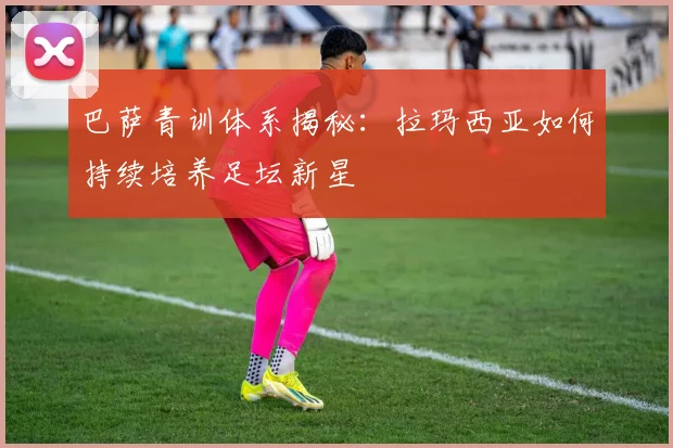 巴萨青训体系揭秘：拉玛西亚如何持续培养足坛新星