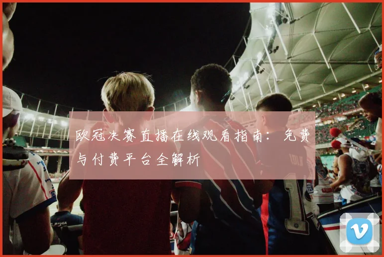 欧冠决赛直播在线观看指南：免费与付费平台全解析
