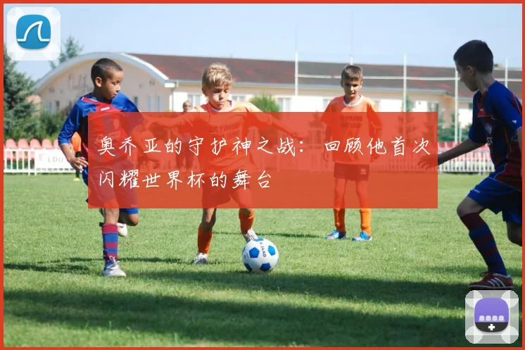 奥乔亚的守护神之战：回顾他首次闪耀世界杯的舞台