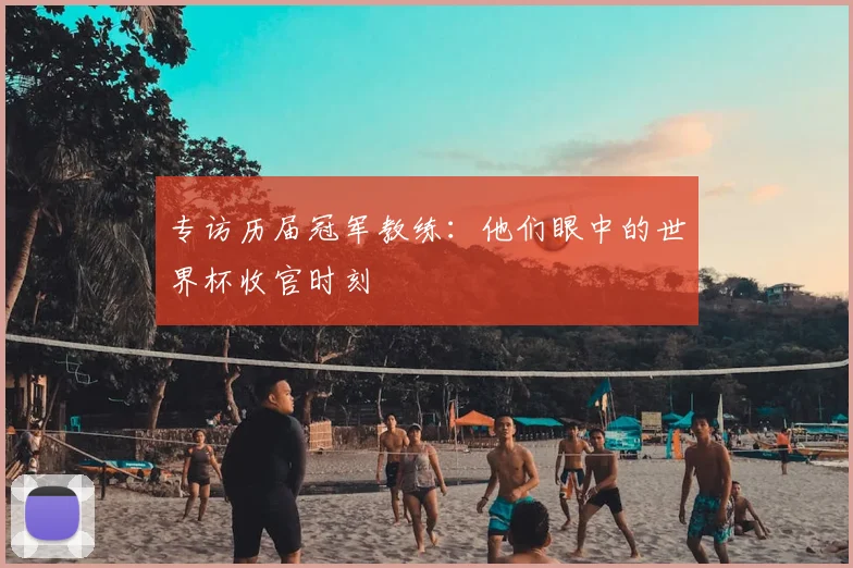 专访历届冠军教练:他们眼中的世界杯收官时刻