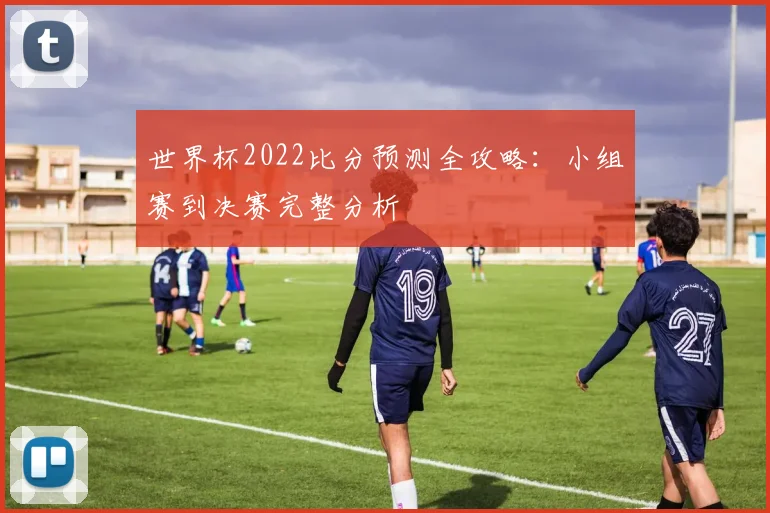 世界杯2022比分预测全攻略:小组赛到决赛完整分析