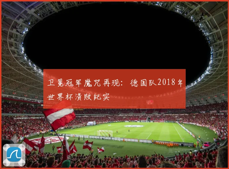 卫冕冠军魔咒再现：德国队2018年世界杯溃败纪实