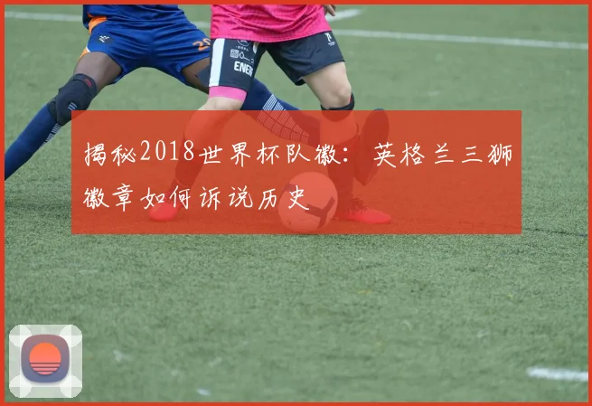 揭秘2018世界杯队徽:英格兰三狮徽章如何诉说历史