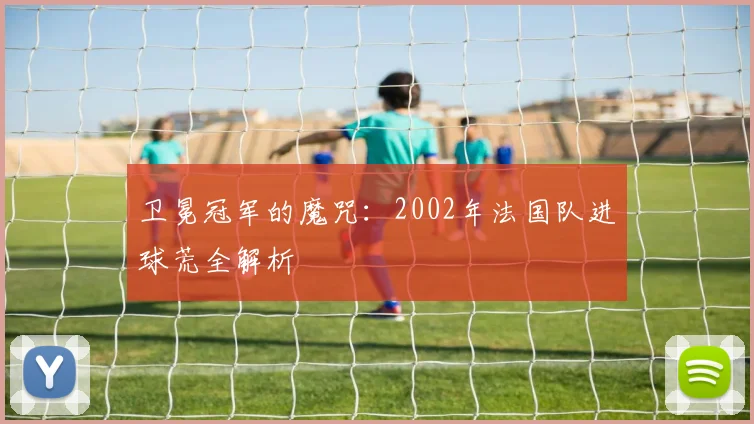 卫冕冠军的魔咒：2002年法国队进球荒全解析
