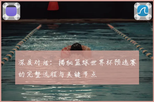 深度对话:揭秘篮球世界杯预选赛的完整流程与关键节点