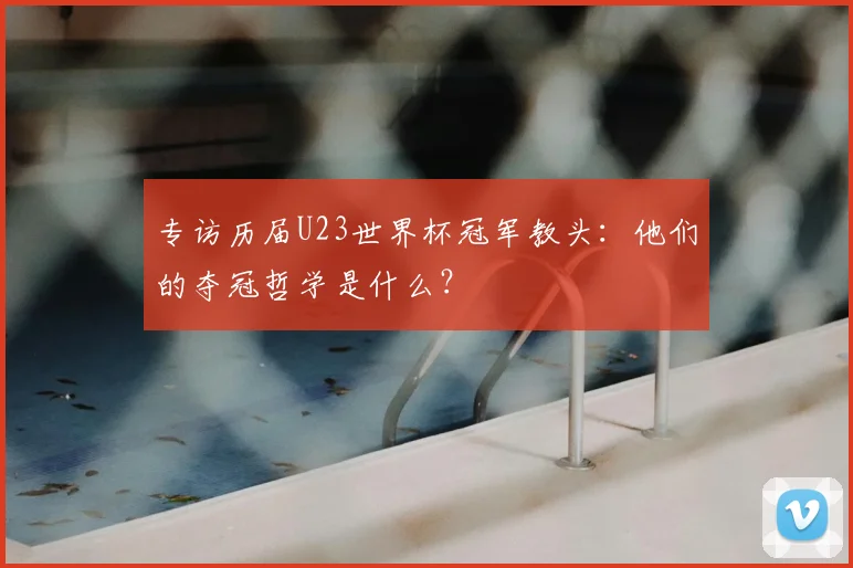 专访历届U23世界杯冠军教头：他们的夺冠哲学是什么？
